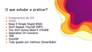 O que estudar e praticar?
● Fundamentos de OO
● SOLID
● Keep It Simple Stupid (KISS)
● Don’t Repeat Yourself (DRY)
● You Ain’t Gonna Need It (YAGNI)
● Separation Of Concerns
● TDD
● OWASP
● Tudo guiado por métricas (SonarQube)
 