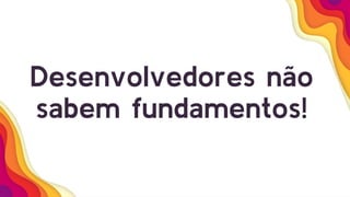Desenvolvedores não
sabem fundamentos!
 