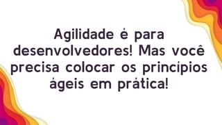 Agilidade é para
desenvolvedores! Mas você
precisa colocar os princípios
ágeis em prática!
 
