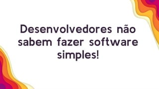 Desenvolvedores não
sabem fazer software
simples!
 