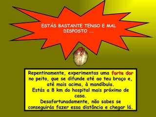 ESTÁS BASTANTE TENSO E MAL DISPOSTO …. Repentinamente, experimentas uma  forte dor  no peito, que se difunde até ao teu braço e, até mais acima, à mandíbula. Estás a 8 km do hospital mais próximo de casa. Desafortunadamente, não sabes se conseguirás fazer essa distância e chegar lá. 