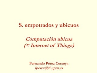 S. empotrados y ubicuos
Computación ubicua
(≈ Internet of Things)
Fernando Pérez Costoya
fperez@fi.upm.es
 