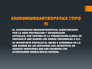 SEUDONEUROARTROPÁTICA (tipo
            F)
 El compromiso neuroartropático, caracterizado
  por la gran destrucción y deformación
  articular, por fortuna es la presentación clínica de
  seudogota que ocurre con menor frecuencia(1 a 5%) .
 Es importante destacar el hecho a diferencia de lo
  que ocurre en los individuos con artropátia de
  Charcot verdadera que son pacientes con
  alteraciones neurológicas severas.
 