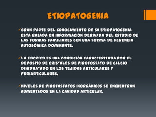 ETIOPATOGENIA
Gran parte del conocimiento de su etiopatogenia
 esta basada en información derivada del estudio de
 las formas familiares con una forma de herencia
 autosómica dominante.

La EDCPFCD es una condición caracterizada por el
 deposito de cristales de pirofosfato de calcio
 dihidratado en los tejidos articulares y
 periarticulares.

Niveles de pirofosfatos inorgánicos se encuentran
 aumentados en la cavidad articular.
 