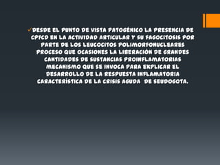 Desde el punto de vista patogénico la presencia de
 CPFCD en la actividad articular y su fagocitosis por
    parte de los leucocitos polimorfonucleares
   proceso que ocasiones la liberación de grandes
     cantidades de sustancias proinflamatorias
      mecanismo que se invoca para explicar el
      desarrollo de la respuesta inflamatoria
   característica de la crisis aguda de seudogota.
 