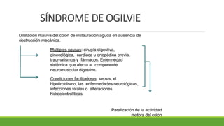 SÍNDROME DE OGILVIE
Dilatación masiva del colon de instauración aguda en ausencia de
obstrucción mecánica.
Múltiples causas: cirugía digestiva,
ginecológica, cardiaca u ortopédica previa,
traumatismos y fármacos. Enfermedad
sistémica que afecta al componente
neuromuscular digestivo.
Condiciones facilitadoras: sepsis, el
hipotiroidismo, las enfermedades neurológicas,
infecciones virales o alteraciones
hidroelectrolíticas
Paralización de la actividad
motora del colon
 