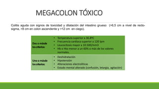 MEGACOLON TÓXICO
Colitis aguda con signos de toxicidad y dilatación del intestino grueso (>6,5 cm a nivel de recto-
sigma, >8 cm en colon ascendente y >12 cm en ciego).
Dos o másde
loscriterios:
• Temperatura superior a 36.8ºC
• Frecuencia cardiaca superior a 120 lpm
• Leucocitosis mayor a 10.500/mm3
• Hb o Hto menor a un 60% o más de los valores
normales.
Unoo másde
loscriterios:
• Deshidratación
• Hipotensión
• Alteraciones electrolíticas
• Estado mental alterado (confusión, letargia, agitación)
 