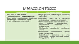 MEGACOLON TÓXICO
Causas frecuentes Factores desencadenantes
• Brote grave de colitis ulcerosa
• Colitis infecciosa por Clostridium difficile
• Otras: colitis granulomatosa, isquémicas,
postirradiación o por fármacos (sales
de oro, estrógenos o metotrexate).
• Mayor gravedad del brote agudo o extensión
de la colitis.
• Interrupción brusca de la medicación
antiinflamatoria (mesalazina, corticoides).
• Fármacos con efecto sobre la motilidad del
colon: opiáceos, anticolinérgicos,
espasmolíticos, ansiolíticos y
antidepresivos.
• Hipokalemia, hiponatremia, hipocloremia,
uremia
• Exploraciones complementarias (enema
opaco, colonoscopia)
• Sobreinfección bacteriana o vírica
concomitante: C.difficile, Salmonella, Shigella,
Campylobacter o CMV
 
