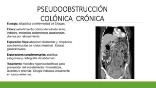 PSEUDOOBSTRUCCIÓN
COLÓNICA CRÓNICA
Etiología: idiopática o enfermedad de Chagas.
Clínica:estreñimiento crónico de tránsito lento,
indoloro, molestias abdominales ocasionales,
diarrea por rebosamiento.
Exploración física: abdomen distendido y timpánico
con disminución de ruidos intestinal. Estado
general bueno.
Exploraciones complementarias:analítica
sanguínea y radiografía de abdomen.
Tratamiento:medidas higienicodietéticas para
prevención del estreñimiento. Procinéticos,
laxantes o enemas. Cirugía indicada únicamente
en casos extremos.
 