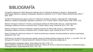 BIBLIOGRAFÍA
Turnage RH, Heldmann M, Colé P.Obstrucción intestinal e íleo. En: Feldman M, Friedman LS, Brandt LJ, Sleisenger MH.
Enfermedades digestivas y hepáticas: fisiopatología, diagnóstico y tratamiento. Vol 2. 8ª Edición. Madrid: Elsevier España; 2008. P.
2653 –2678
Camilleri M. Seudoobstrucción aguda y crónica. En: Feldman M, Friedman LS, Brandt LJ, Sleisenger MH. Enfermedades
digestivas y hepáticas: fisiopatología, diagnóstico y tratamiento. Vol 2. 8ª Edición. Madrid: Elsevier España; 2008. P.2679 –2702
Maroto N, Garrigues V. Capítulo 27: Oclusión y seudooclusión intestinal. En: Montoro MA, García JC. Gastroenterología y
hepatología: problemas comunes en la práctica clínica. 2ª Edición. Madrid: Jarpyo Editores SA; 2012. P 373 – 382
Maroto N, Garrigues V. Capítulo 37: Megacolon congénito y adquirido. En: Montoro MA, García JC. Gastroenterología y
hepatología: problemas comunes en la práctica clínica. 2ª Edición. Madrid: Jarpyo Editores SA; 2012. P 373 – 382
Bassy N, Esteban MJ. Obstrucción intestinal. En: tratado de geriatría para residentes. Sociedad española de geriatría y gerontología.
Capítulo 56. P 575 – 579.
Gil Romea et al. El médico en las situaciones urgentes: obstrucción intestinal. Medicina Integral, Vol. 38, Núm. 2, Junio 2001. P 52 – 56.
Garrigues Gil V. Capítulo 17. Oclusión intestinal. En: Montoro M, García JC. Manual de emergencias en
Gastroenterología y Hepatología. Madrid: Jarpyo Editores SA; 2010. P 109 – 114
Mearin F, Balboa A. Capítulo 24. Pseudooclusión intestinal. En: Montoro M, García JC. Manual de emergencias en Gastroenterología y
Hepatología. Madrid: Jarpyo Editores SA; 2010. P 153 – 160.
Carrillo-Esper R, Calderón-Alvarez JL, Muciño-Bermejo J, Ramirez Rosillo FJ. Megacolon tóxico. Med Int Mex 2012;28(3):282-287
 