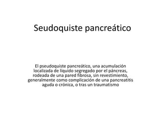 Seudoquiste pancreático
El pseudoquiste pancreático, una acumulación
localizada de líquido segregado por el páncreas,
rodeada de una pared fibrosa, sin revestimiento,
generalmente como complicación de una pancreatitis
aguda o crónica, o tras un traumatismo
 
