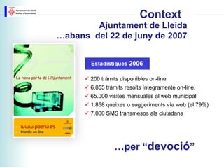 Context
        Ajuntament de Lleida
…abans del 22 de juny de 2007


        Estadístiques 2006

       200 tràmits disponibles on-line
       6.055 tràmits resolts íntegramente on-line.
       65.000 visites mensuales al web municipal
       1.858 queixes o suggeriments vía web (el 79%)
       7.000 SMS transmesos als ciutadans




                  …per “devoció”
 