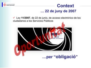 Context
                       … 22 de juny de 2007
 Ley 11/2007, de 22 de junio, de acceso electrónico de los
ciudadanos a los Servicios Públicos




                         …per “obligació”
 