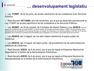… desenvolupament legislatiu
 Ley 11/2007, de 22 de junio, de acceso electrónico de los ciudadanos a los Servicios
Públicos
 Real Decreto 1671/2009, de 6 de noviembre, por el que se desarrolla parcialmente la
Ley 11/2007 de acceso electrónico de los ciudadanos a los Servicios Públicos.
 Ley 30/2007, de 30 de octubre, de Contratos del Sector Público y Ley 34/2010, de 5 de
agosto, de modificación de las Leyes 30/2007, de 30 de octubre, de Contratos del Sector Público, 31/2007, de 30 de octubre, sobre
procedimientos de contratación en los sectores del agua, la energía, los transportes y los servicios postales, y 29/1998, de 13 de julio,
reguladora de la Jurisdicción Contencioso-Administrativa para adaptación a la normativa comunitaria de las dos primeras.

 Llei 29/2010, del 3 d'agost, de l'ús dels mitjans electrònics al sector públic de
Catalunya
 Llei 26/2010, del 3 d’agost, de règim jurídic i de procediment de les administracions
públiques de Catalunya
 Real Decreto 3/2010, de 8 de enero, por el que se regula el Esquema Nacional de
Seguridad en el ámbito de la Administración Electrónica.
 Real Decreto 4/2010, de 8 de enero, por el que se regula el Esquema Nacional de
Interoperabilidad en el ámbito de la Administración Electrónica.
 