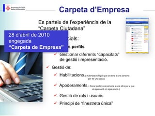 Carpeta d’Empresa
              Es parteix de l’experiència de la
              “Carpeta Ciutadana”
28 d’abril de 2010
engegada Trets diferencials:
                  Diferents perfils
“Carpeta de Empresa”
                     Gestionar diferents “capacitats”
                      de gestió i representació.
                  Gestió de:
                     Habilitacions ( Autorització legal que se dona a una persona
                                                per fer una cosa )


                     Apoderaments ( Donar poder una persona a una altra per a que
                                                    el representi on sigui precís )


                     Gestió de rols i usuaris
                     Principi de “finestreta única”
 