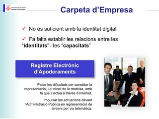 Carpeta d’Empresa

 No és suficient amb la identitat digital
 Fa falta establir les relacions entre les
“identitats” i les “capacitats”


     Registre Electrònic
      d’Apoderaments

         Paliar les dificultats per acreditar la
 representació, i el nivell de la mateixa, amb
          la que s’actúa a través d’Internet.
             Impulsar les actuacions davant
 l’Administració Pública en representació de
                  tercers per via telemàtica.
 