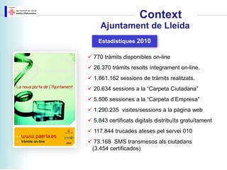 Context
     Ajuntament de Lleida
    Estadístiques 2010

 770 tràmits disponibles on-line
 26.370 tràmits resolts íntegrament on-line.
 1.861.162 sessions de tràmits realitzats.
 20.634 sessions a la “Carpeta Ciutadana”
 5.506 sessiones a la “Carpeta d’Empresa”
 1.290.235 visites/sessions a la pàgina web
 5.843 certificats digitals distribuïts gratuïtament
 117.844 trucades ateses pel servei 010
 73.168 SMS transmesos als ciutadans
 (3.454 certificados)
 