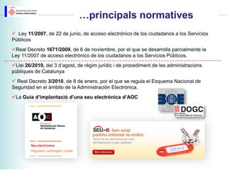 …principals normatives
 Ley 11/2007, de 22 de junio, de acceso electrónico de los ciudadanos a los Servicios
Públicos
Real Decreto 1671/2009, de 6 de noviembre, por el que se desarrolla parcialmente la
Ley 11/2007 de acceso electrónico de los ciudadanos a los Servicios Públicos.
Llei 26/2010, del 3 d’agost, de règim jurídic i de procediment de les administracions
públiques de Catalunya
 Real Decreto 3/2010, de 8 de enero, por el que se regula el Esquema Nacional de
Seguridad en el ámbito de la Administración Electrónica.
La Guia d’implantació d’una seu electrònica d’AOC
 