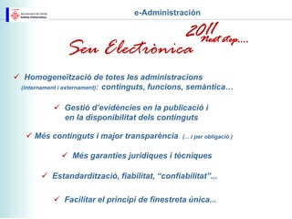 e-Administración


                                                      Next step....
              Seu Electrònica
 Homogeneïtzació de totes les administracions
 (internament i externament): continguts, funcions, semàntica…


            Gestió d’evidències en la publicació i
             en la disponibilitat dels continguts

    Més continguts i major transparència      (... i per obligació )


              Més garanties jurídiques i tècniques

        Estandardització, fiabilitat, “confiabilitat”...

            Facilitar el principi de finestreta única...
 