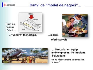 Canvi de “model de negoci”...




Hem de
passar
d’això...
   ...”vendre” tecnologia,    ... a això,
                                 oferir serveis


                                 ... i treballar en equip
                                 amb empreses, institucions
                                 i ciutadans
                                 "Hi ha moltes ments brillants allà
                                  a fora...“
 