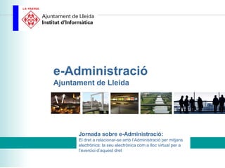 e-Administració
Ajuntament de Lleida




      Jornada sobre e-Administració:
      El dret a relacionar-se amb l’Administració per mitjans
      electrònics: la seu electrònica com a lloc virtual per a
      l’exercici d’aquest dret
 