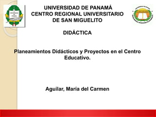 UNIVERSIDAD DE PANAMÁ
CENTRO REGIONAL UNIVERSITARIO
DE SAN MIGUELITO
DIDÁCTICA
Planeamientos Didácticos y Proyectos en el Centro
Educativo.
Aguilar, María del Carmen
 