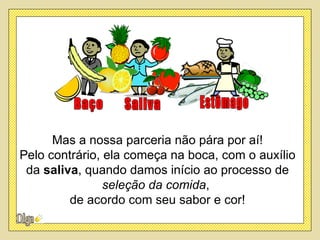 Mas a nossa parceria não pára por aí!
Pelo contrário, ela começa na boca, com o auxílio
 da saliva, quando damos início ao processo de
                seleção da comida,
         de acordo com seu sabor e cor!
 