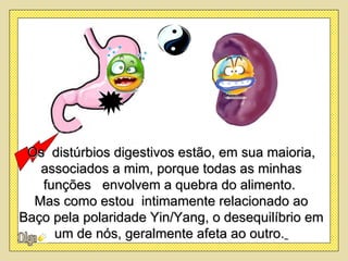 Os distúrbios digestivos estão, em sua maioria,
   associados a mim, porque todas as minhas
   funções envolvem a quebra do alimento.
  Mas como estou intimamente relacionado ao
Baço pela polaridade Yin/Yang, o desequilíbrio em
     um de nós, geralmente afeta ao outro.
 