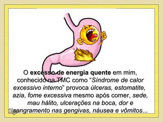 O excesso de energia quente em mim,
 conhecido na TMC como “Síndrome de calor
excessivo interno” provoca úlceras, estomatite,
azia, fome excessiva mesmo após comer, sede,
      mau hálito, ulcerações na boca, dor e
sangramento nas gengivas, náusea e vômitos...
 