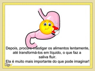 Depois, procure mastigar os alimentos lentamente,
    até transformá-los em líquido, o que faz a
                    saliva fluir.
Ela é muito mais importante do que pode imaginar!
 