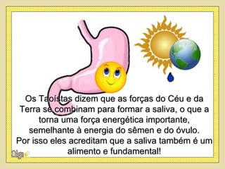 Os Taoístas dizem que as forças do Céu e da
 Terra se combinam para formar a saliva, o que a
      torna uma força energética importante,
   semelhante à energia do sêmen e do óvulo.
Por isso eles acreditam que a saliva também é um
             alimento e fundamental!
 