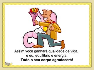 Assim você ganhará qualidade de vida,
      e eu, equilíbrio e energia!
   Todo o seu corpo agradecerá!
 