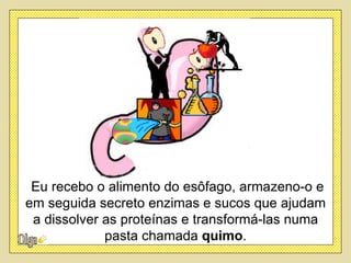 Eu recebo o alimento do esôfago, armazeno-o e
em seguida secreto enzimas e sucos que ajudam
 a dissolver as proteínas e transformá-las numa
             pasta chamada quimo.
 