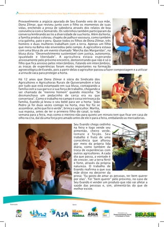 Boletim Informativo do Programa Uma Terra e Duas Águas Articulação Semiárido Brasileiro – Ceará
Realização
Provavelmente a argúcia apurada de Seu Evando veio de sua mãe,
Dona Zilmar, que reviveu junto com o filho os momentos de suas
vidas, enchendo a prosa de sabedoria através dos relatos de boa
convivência com o Semiárido. Os sobrinhos também participaram da
conversa lembrando ao tio a diversidade de sua horta. Além da horta,
a família produz colorau, chapéu de palha e vassoura, como também
cria galinha, pato e peru. Quase todos os filhos de Dona Zilmar, três
homens e duas mulheres trabalham com a terra. Apenas um filho
que mora na Bahia não enveredou pelo campo. A agricultora estava
com uma blusa de um evento chamado “Marcha das Margaridas”, na
blusa dizia: “Desenvolvimento sustentável com justiça, autonomia,
igualdade e liberdade”. A agricultora estava esperando
ansiosamente pelo próximo encontro, demonstrando que não é só o
filho que fica ansioso pelos intercâmbios. Falando em intercâmbios,
as trocas de experiências foram muito importantes na formação
agroecológica de Evando, pois a partir delas o agricultor passou a fazer compostagem e a utilizar
a urina de vaca para proteger a horta.
Há 12 anos que Dona Zilmar é sócia do Sindicato dos
Agricultores e Agricultoras Rurais de Quixeramobim e luta
por tudo que está estampado em sua blusa, contagiando a
família com a sua garra e a sua força de trabalho, chegando a
ser chamada de “menino homem” quando mocinha: “Se
desmanchava um pedacinho de cerca era eu que
consertava”. Como o trabalho no campo é coisa intrínseca da
família, Evando já levou o seu bebê para ver a horta: “João
Pedro já foi duas vezes comigo na horta, mas fez foi se
assombrar, acho que foi o verde”, brinca o agricultor. Marília,
sua esposa, antes de ter o primeiro filho do casal, ia toda
semana para a feira, mas como o menino não para quieto um minuto tem que ficar em casa de
olho na cria, daí dá uma força pro amado antes de ele ir para a feira, embalando as mercadorias.
Seu Evando chega cedinho
na feira e logo vende seu
pimentão, cheiro verde,
tomate e feijão. Seu
trabalho é fruto de uma
consciência que aflorou
por meio da própria lida
diária, como também da
troca de experiências com
outros agricultores. A cada
dia que passa, a vontade é
de crescer, ver a terra fértil
e forte, através da própria
natureza. O trabalho de
Evando reafirma o que sua
mãe disse no decorrer da
prosa: “Eu gosto de amar as pessoas, ter bem querer
por elas”. Ter “bem querer” pelo próximo, no caso de
Seu Evando é vender um produto que não vai afetar a
saúde das pessoas e, sim, alimentá-las do que de
melhor existe.
Apoio
 