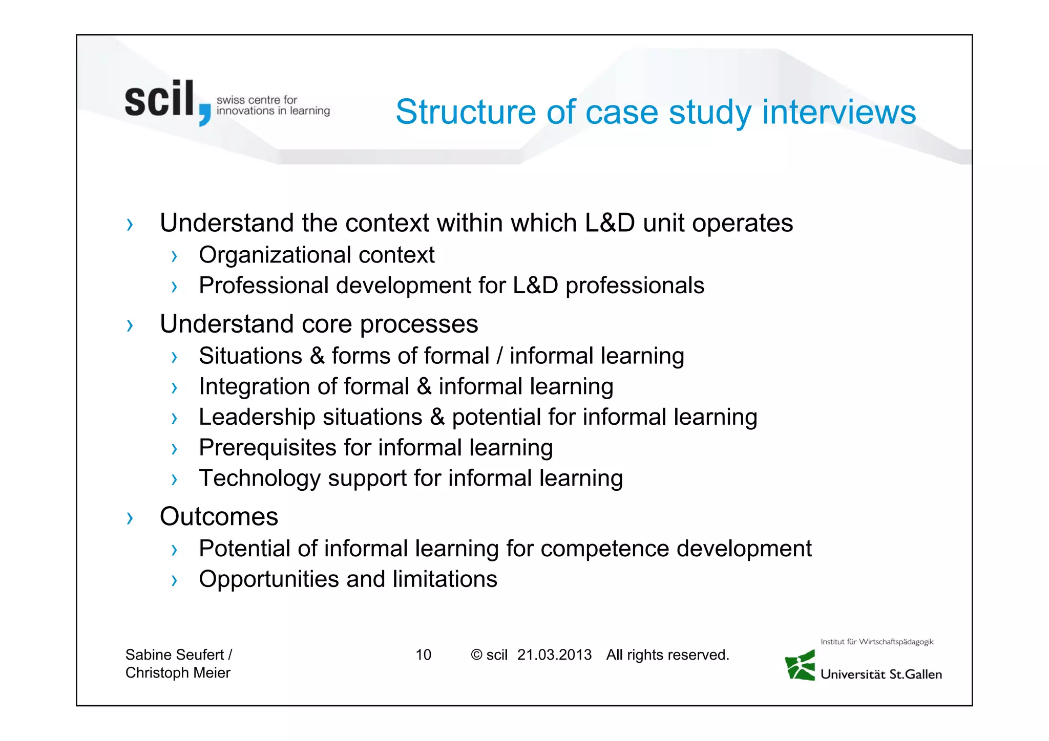 © scil All rights reserved.
Structure of case study interviews
› Understand the context within which L&D unit operates
› Organizational context
› Professional development for L&D professionals
› Understand core processes
› Situations & forms of formal / informal learning
› Integration of formal & informal learning
› Leadership situations & potential for informal learning
› Prerequisites for informal learning
› Technology support for informal learning
› Outcomes
› Potential of informal learning for competence development
› Opportunities and limitations
Sabine Seufert /
Christoph Meier
10 27.04.2013
 