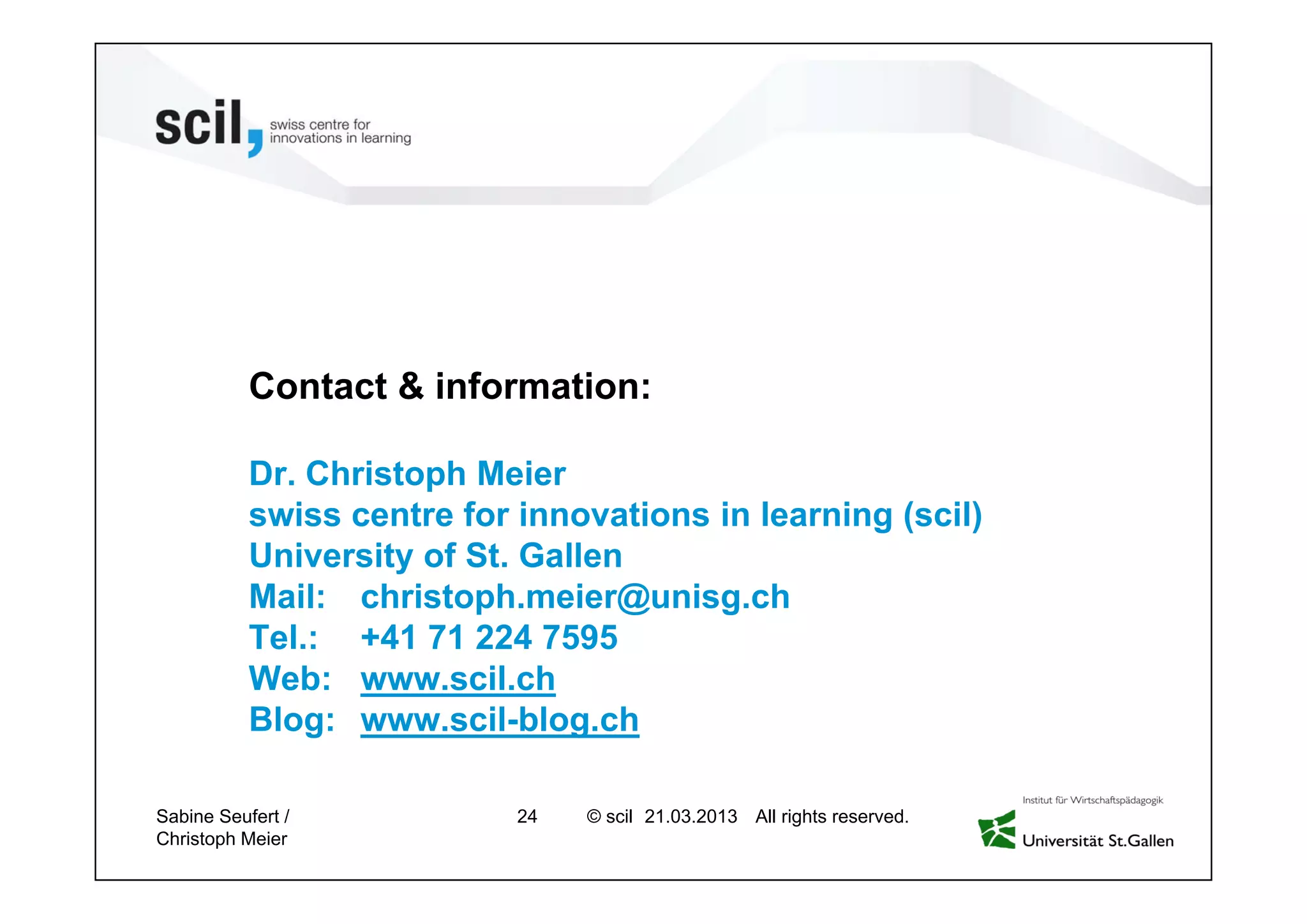 © scil All rights reserved.
Dr. Christoph Meier
swiss centre for innovations in learning (scil)
University of St. Gallen
Mail: christoph.meier@unisg.ch
Tel.: +41 71 224 7595
Web: www.scil.ch
Blog: www.scil-blog.ch
Contact & information:
24 27.04.2013Sabine Seufert /
Christoph Meier
 