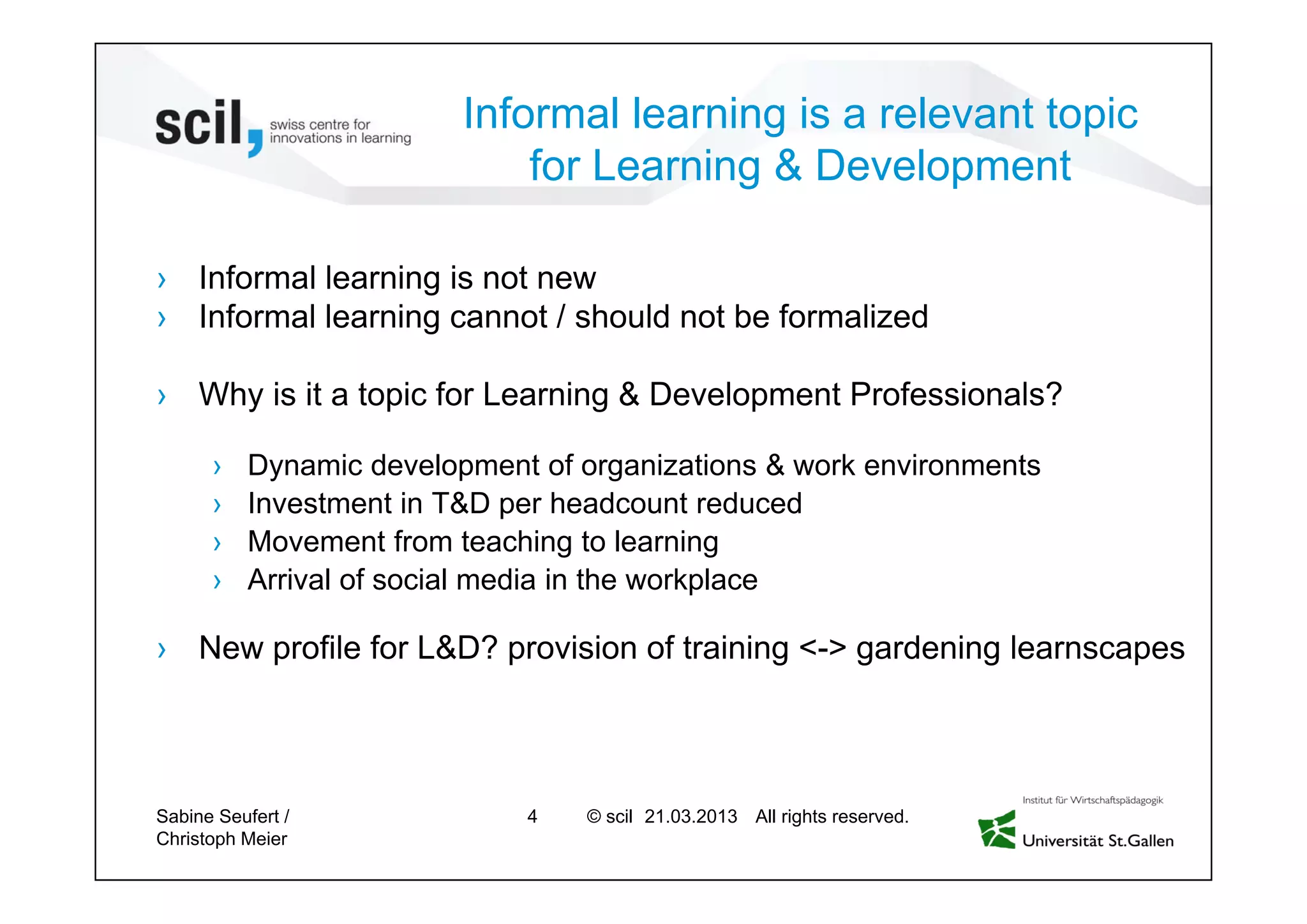© scil All rights reserved.
Informal learning is a relevant topic
for Learning & Development
› Informal learning is not new
› Informal learning cannot / should not be formalized
› Why is it a topic for Learning & Development Professionals?
› Dynamic development of organizations & work environments
› Investment in T&D per headcount reduced
› Movement from teaching to learning
› Arrival of social media in the workplace
› New profile for L&D? provision of training <-> gardening learnscapes
Sabine Seufert /
Christoph Meier
4 27.04.2013
 