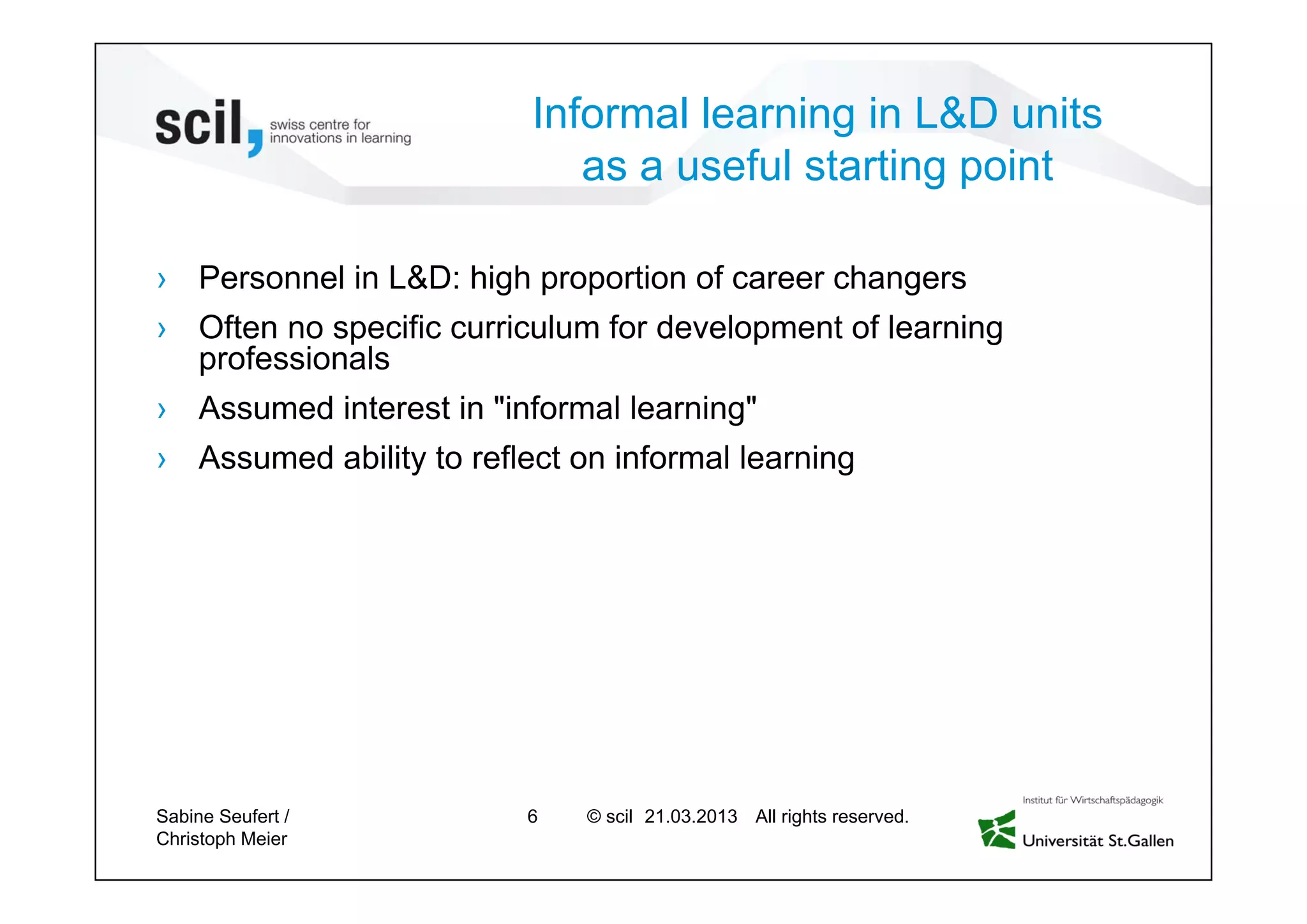 © scil All rights reserved.
Informal learning in L&D units
as a useful starting point
› Personnel in L&D: high proportion of career changers
› Often no specific curriculum for development of learning
professionals
› Assumed interest in "informal learning"
› Assumed ability to reflect on informal learning
Sabine Seufert /
Christoph Meier
6 27.04.2013
 