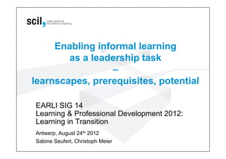 Enabling informal learning
as a leadership task
–
learnscapes, prerequisites, potential
EARLI SIG 14
Learning & Professional Development 2012:
Learning in Transition
Antwerp, August 24th 2012
Sabine Seufert, Christoph Meier
 