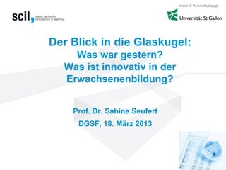 Der Blick in die Glaskugel:
Was war gestern?
Was ist innovativ in der
Erwachsenenbildung?
Prof. Dr. Sabine Seufert
DGSF, 18. März 2013
 