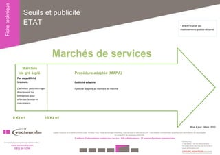 Fiche technique
                             Seuils et publicité
                             ETAT                                                                                                                                                                         * ETAT = Etat et ses
                                                                                                                                                                                                          établissements publics de santé.




                                                     Marchés de services
                           Marchés
                          de gré à gré                                        Procédure adaptée (MAPA)
                        Pas de publicité
                        imposée.                                              Publicité adaptée

                        L’acheteur peut interroger                            Publicité adaptée au montant du marché.
                        directement les
                        entreprises pour
                        effectuer la mise en
                        concurrence.




                    0 K€ HT                      15 K€ HT

                                                                                                                                                                                                                      Mise à jour : Mars 2012

                                                     Leader français de la veille commerciale, Vecteur Plus, filiale du Groupe Moniteur, fournit à ses 6 500 clients une information commerciale qualifiée leur permettant de développer
                                                                                                                               et conquérir de nouveaux marchés.
                                                                              5 millions d'informations traitées tous les ans - 350 collaborateurs - 17 années d'archives commerciales
                                                                                                                                                                                                            Vecteur Plus
En savoir plus sur le Groupe Vecteur Plus :
                                                                                                                                                                                                            1 rue Galilée – 44 341 BOUGUENAIS
                   www.vecteurplus.com                                                                                                                                                                      Tél. 0 811 56 12 34 / Fax : 02 51 11 26 27
                     0 811 56 12 34                                                                                                                                                                         www.vecteurplus.com
 