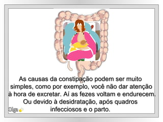 Olga As causas da constipação podem ser muito  simples, como por exemplo, você não dar atenção à hora de excretar. Aí as fezes voltam e endurecem. Ou devido à desidratação, após quadros  infecciosos e o parto.  