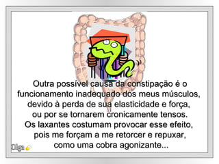 Olga Outra possível causa da constipação é o funcionamento inadequado dos meus músculos,  devido à perda de sua elasticidade e força,  ou por se tornarem cronicamente tensos. Os laxantes costumam provocar esse efeito,  pois me forçam a me retorcer e repuxar, como uma cobra agonizante... 