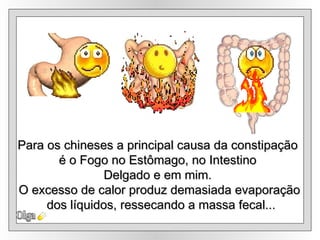 Olga Para os chineses a principal causa da constipação  é o Fogo no Estômago, no Intestino  Delgado e em mim.  O excesso de calor produz demasiada evaporação dos líquidos, ressecando a massa fecal... 