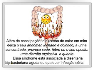 Olga Além de constipação, o excesso de calor em mim  deixa o seu  abdômen inchado e dolorido, a urina  concentrada, provoca sede, febre ou o seu oposto,  uma diarréia explosiva  e quente . Essa síndrome está associada à disenteria bacteriana aguda ou qualquer infecção séria. 