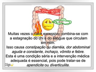 Olga Muitas vezes o calor excessivo combina-se com a estagnação do chi e do sangue que circulam em mim.  Isso causa  constipação ou diarréia, dor abdominal aguda e constante, inchaço, vômito e febre.   Esta é uma condição séria e a intervenção médica  adequada é essencial, pois pode tratar-se de apendicite  ou  diverticulite. 
