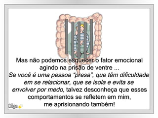 Olga Mas não podemos esquecer o fator emocional agindo na prisão de ventre ... Se você é uma pessoa “presa”, que têm dificuldade  em se relacionar, que se isola e evita se  envolver por medo,  talvez desconheça que esses comportamentos se refletem em mim,  me aprisionando também! 