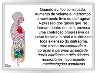 Olga Quando eu fico constipado,  aumento de volume e interrompo  o movimento livre do diafragma! A pressão dos gases que  se  formam dentro de mim, provoca uma contração progressiva da caixa torácica e atrai a toxidez em toda extensão do diafragma. Isso acaba  pressionando o  coração e gerando ansiedade,  dores cardíacas e dificuldades  respiratórias , favorecendo manifestações asmáticas . 