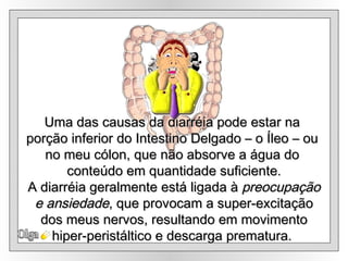 Olga Uma das causas da diarréia pode estar na  porção inferior do Intestino Delgado – o Íleo – ou  no meu cólon, que não absorve a água do  conteúdo em quantidade suficiente. A diarréia geralmente está ligada à  preocupação e ansiedade , que provocam a super-excitação  dos meus nervos, resultando em movimento hiper-peristáltico e descarga prematura.   