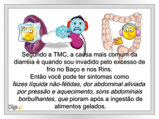 Olga Segundo a TMC, a causa mais comum da diarréia é quando sou invadido pelo excesso de  frio no Baço e nos Rins. Então você pode ter sintomas como fezes líquida não-fétidas, dor abdominal aliviada  por pressão e aquecimento, sons abdominais borbulhantes, que  pioram após a ingestão de alimentos gelados. 